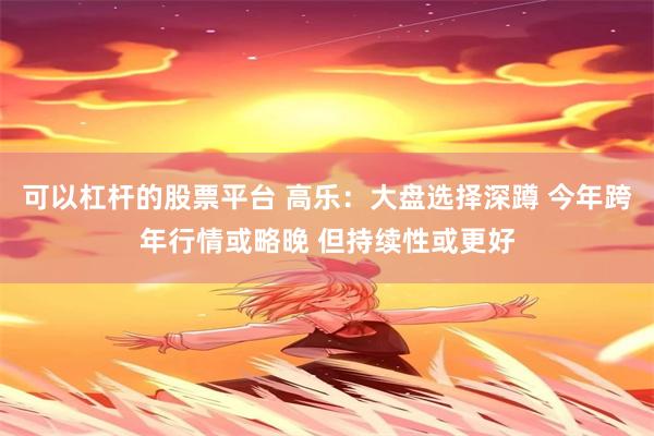 可以杠杆的股票平台 高乐：大盘选择深蹲 今年跨年行情或略晚 但持续性或更好