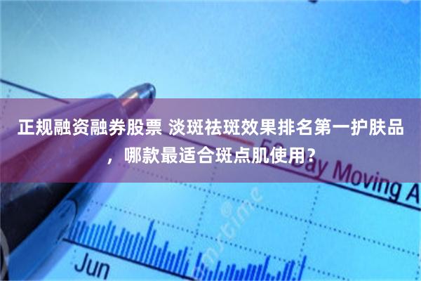 正规融资融券股票 淡斑祛斑效果排名第一护肤品，哪款最适合斑点肌使用？