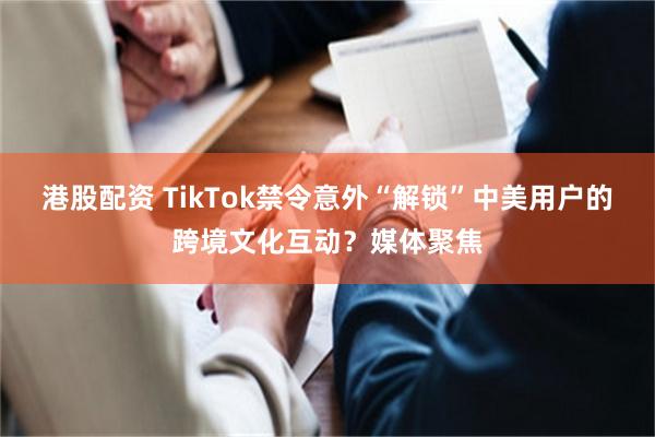 港股配资 TikTok禁令意外“解锁”中美用户的跨境文化互动？媒体聚焦