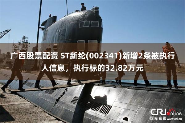 广西股票配资 ST新纶(002341)新增2条被执行人信息，执行标的32.82万元