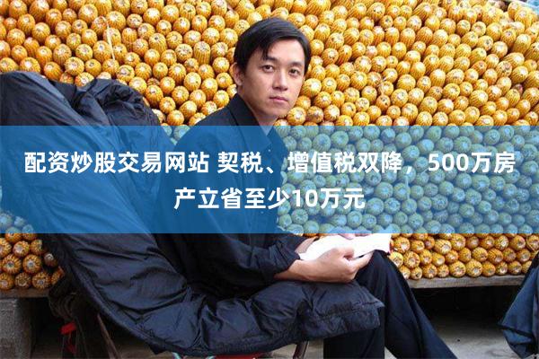 配资炒股交易网站 契税、增值税双降，500万房产立省至少10万元
