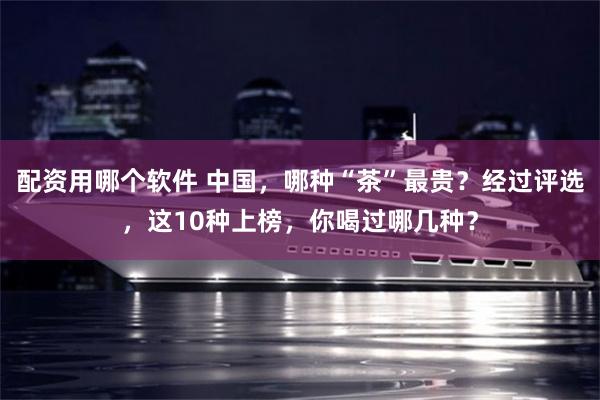 配资用哪个软件 中国，哪种“茶”最贵？经过评选，这10种上榜，你喝过哪几种？
