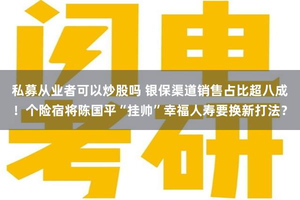 私募从业者可以炒股吗 银保渠道销售占比超八成！个险宿将陈国平“挂帅”幸福人寿要换新打法？
