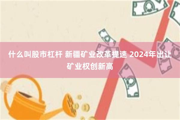 什么叫股市杠杆 新疆矿业改革提速 2024年出让矿业权创新高