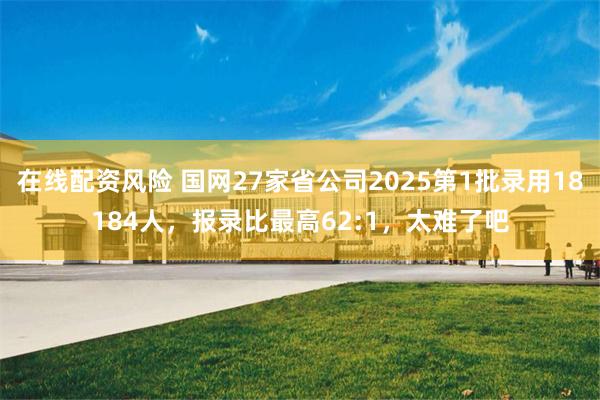 在线配资风险 国网27家省公司2025第1批录用18184人，报录比最高62:1，太难了吧
