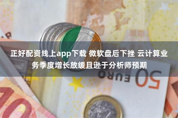 正好配资线上app下载 微软盘后下挫 云计算业务季度增长放缓且逊于分析师预期