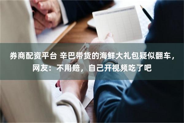 券商配资平台 辛巴带货的海鲜大礼包疑似翻车，网友：不用赔，自己开视频吃了吧