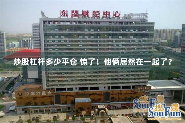 炒股杠杆多少平仓 惊了！他俩居然在一起了？