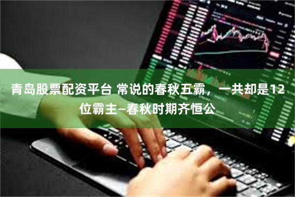 青岛股票配资平台 常说的春秋五霸，一共却是12位霸主—春秋时期齐恒公