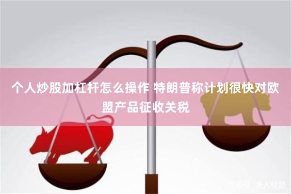 个人炒股加杠杆怎么操作 特朗普称计划很快对欧盟产品征收关税