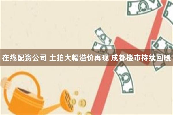 在线配资公司 土拍大幅溢价再现 成都楼市持续回暖