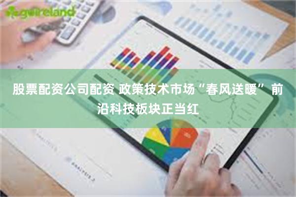股票配资公司配资 政策技术市场“春风送暖” 前沿科技板块正当红