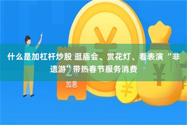 什么是加杠杆炒股 逛庙会、赏花灯、看表演 “非遗游”带热春节服务消费