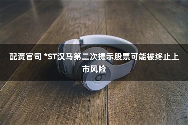 配资官司 *ST汉马第二次提示股票可能被终止上市风险