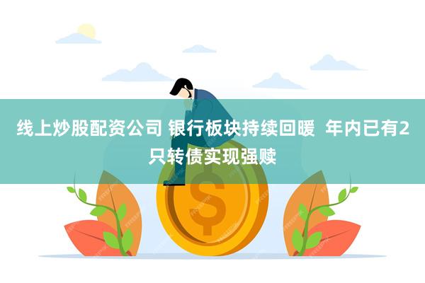 线上炒股配资公司 银行板块持续回暖  年内已有2只转债实现强赎