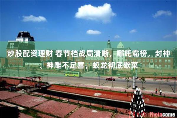 炒股配资理财 春节档战局清晰，哪吒霸榜，封神、神雕不足喜，蛟龙彻底歇菜