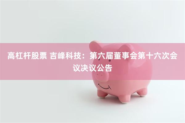 高杠杆股票 吉峰科技：第六届董事会第十六次会议决议公告