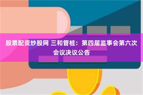 股票配资炒股网 三和管桩：第四届监事会第六次会议决议公告