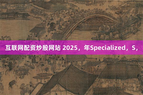 互联网配资炒股网站 2025，年Specialized，S，
