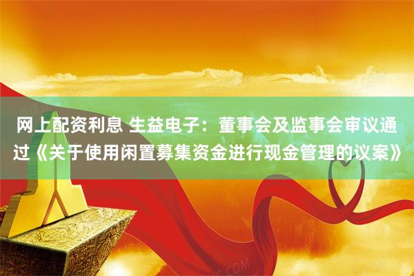 网上配资利息 生益电子：董事会及监事会审议通过《关于使用闲置募集资金进行现金管理的议案》