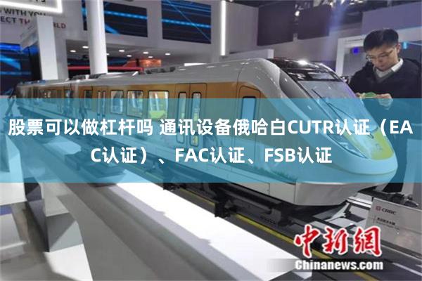 股票可以做杠杆吗 通讯设备俄哈白CUTR认证（EAC认证）、FAC认证、FSB认证