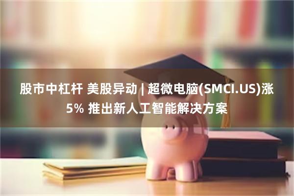 股市中杠杆 美股异动 | 超微电脑(SMCI.US)涨5% 推出新人工智能解决方案