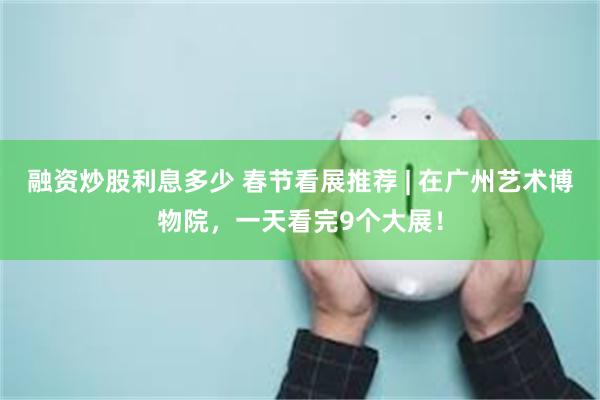 融资炒股利息多少 春节看展推荐 | 在广州艺术博物院，一天看完9个大展！