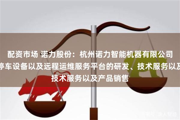配资市场 诺力股份：杭州诺力智能机器有限公司从事智能停车设备以及远程运维服务平台的研发、技术服务以及产品销售
