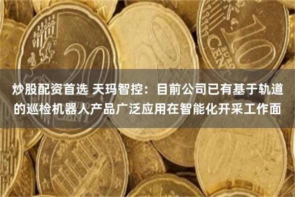 炒股配资首选 天玛智控：目前公司已有基于轨道的巡检机器人产品广泛应用在智能化开采工作面
