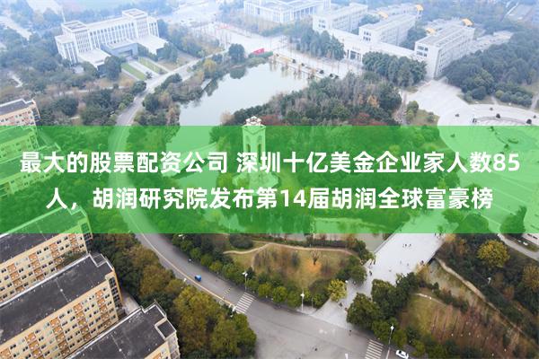 最大的股票配资公司 深圳十亿美金企业家人数85人，胡润研究院发布第14届胡润全球富豪榜