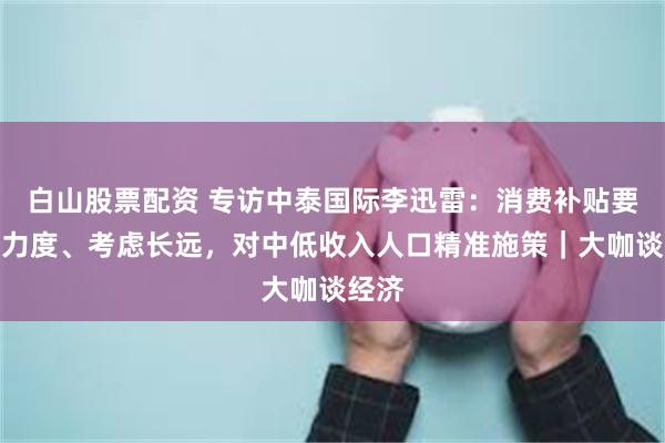 白山股票配资 专访中泰国际李迅雷：消费补贴要加大力度、考虑长远，对中低收入人口精准施策｜大咖谈经济