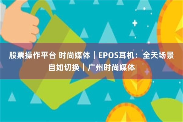 股票操作平台 时尚媒体｜EPOS耳机：全天场景自如切换｜广州时尚媒体