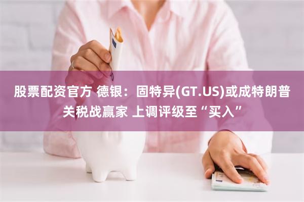 股票配资官方 德银：固特异(GT.US)或成特朗普关税战赢家 上调评级至“买入”