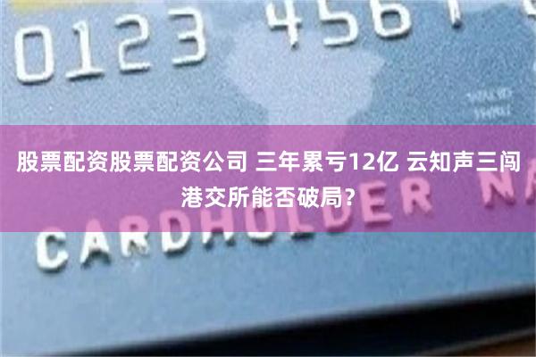 股票配资股票配资公司 三年累亏12亿 云知声三闯港交所能否破局？