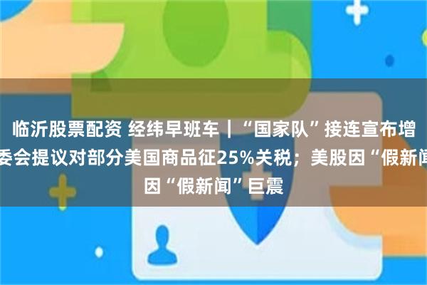 临沂股票配资 经纬早班车｜“国家队”接连宣布增持；欧委会提议对部分美国商品征25%关税；美股因“假新闻”巨震