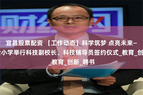 宜昌股票配资 【工作动态】科学筑梦 点亮未来——区实验小学举行科技副校长、科技辅导员签约仪式_教育_创新_聘书