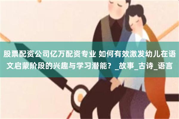 股票配资公司亿万配资专业 如何有效激发幼儿在语文启蒙阶段的兴趣与学习潜能？_故事_古诗_语言