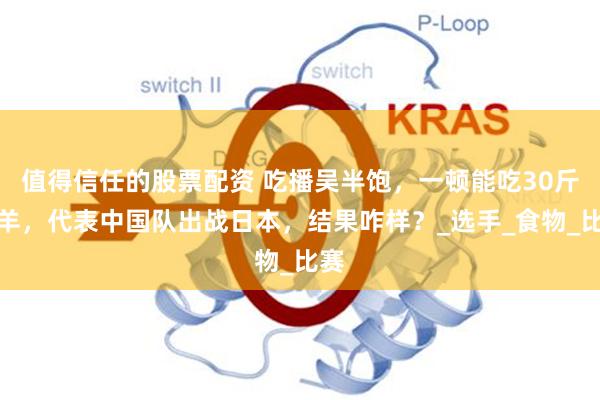 值得信任的股票配资 吃播吴半饱，一顿能吃30斤烤羊，代表中国队出战日本，结果咋样？_选手_食物_比赛