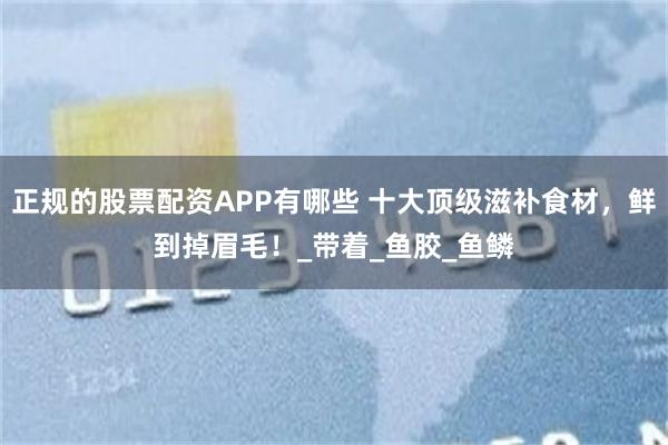 正规的股票配资APP有哪些 十大顶级滋补食材，鲜到掉眉毛！_带着_鱼胶_鱼鳞
