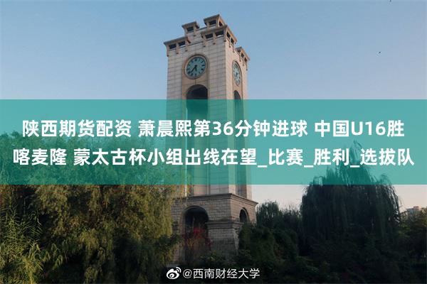 陕西期货配资 萧晨熙第36分钟进球 中国U16胜喀麦隆 蒙太古杯小组出线在望_比赛_胜利_选拔队