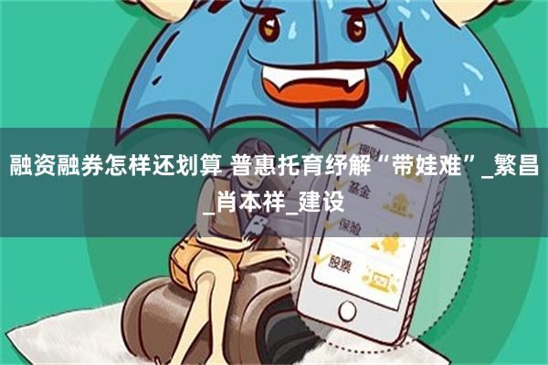 融资融券怎样还划算 普惠托育纾解“带娃难”_繁昌_肖本祥_建设