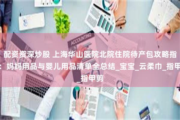 配资资深炒股 上海华山医院北院住院待产包攻略指南：妈妈用品与婴儿用品清单全总结_宝宝_云柔巾_指甲剪