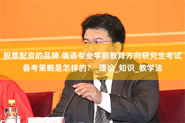 股票配资的品牌 俄语专业学前教育方向研究生考试备考策略是怎样的？_理论_知识_教学法