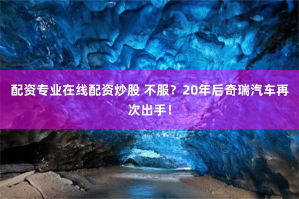 配资专业在线配资炒股 不服？20年后奇瑞汽车再次出手！