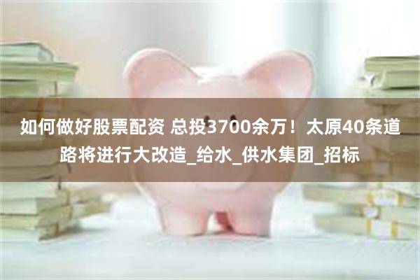 如何做好股票配资 总投3700余万！太原40条道路将进行大改造_给水_供水集团_招标