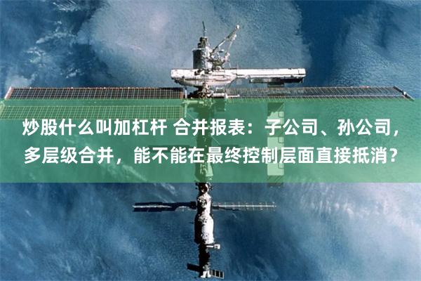 炒股什么叫加杠杆 合并报表：子公司、孙公司，多层级合并，能不能在最终控制层面直接抵消？
