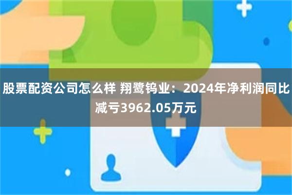 股票配资公司怎么样 翔鹭钨业：2024年净利润同比减亏3962.05万元