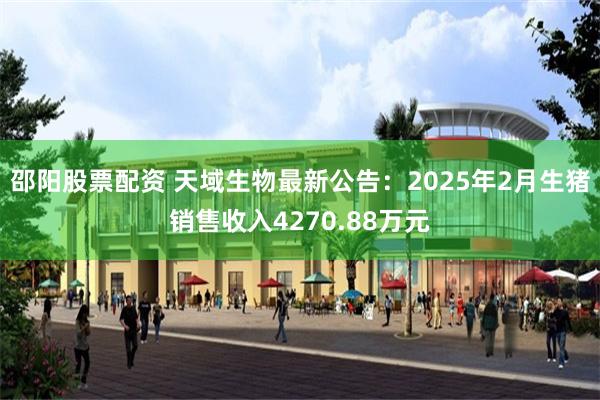 邵阳股票配资 天域生物最新公告：2025年2月生猪销售收入4270.88万元