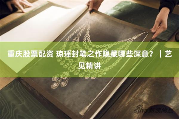 重庆股票配资 琼瑶封笔之作隐藏哪些深意？｜艺见精讲
