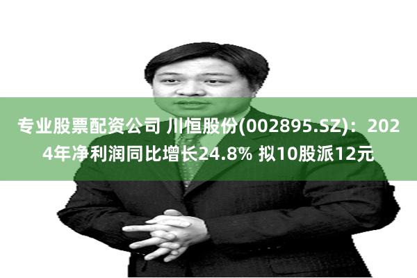 专业股票配资公司 川恒股份(002895.SZ)：2024年净利润同比增长24.8% 拟10股派12元